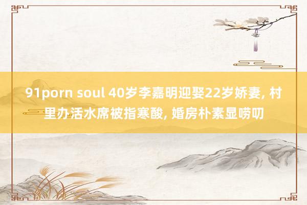 91porn soul 40岁李嘉明迎娶22岁娇妻， 村里办活水席被指寒酸， 婚房朴素显唠叨