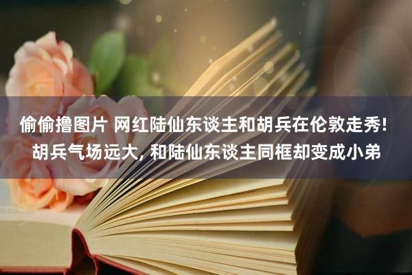 偷偷撸图片 网红陆仙东谈主和胡兵在伦敦走秀! 胡兵气场远大， 和陆仙东谈主同框却变成小弟