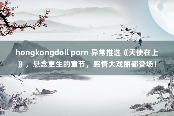 hongkongdoll porn 异常推选《天使在上》，悬念更生的章节，感情大戏丽都登场！