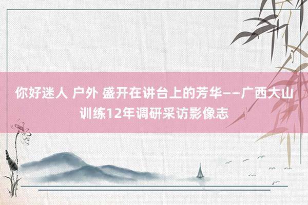 你好迷人 户外 盛开在讲台上的芳华——广西大山训练12年调研采访影像志