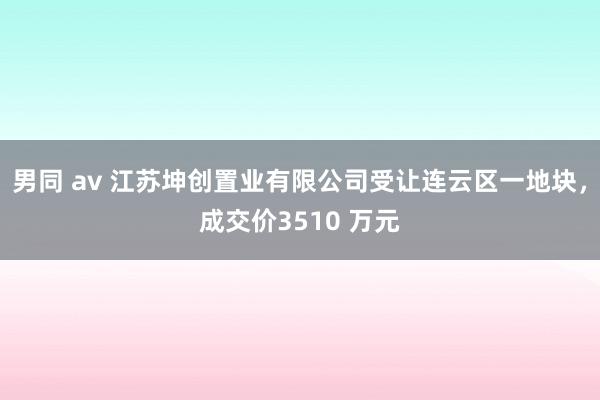 男同 av 江苏坤创置业有限公司受让连云区一地块，成交价3510 万元