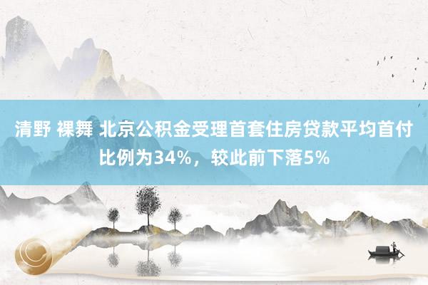 清野 裸舞 北京公积金受理首套住房贷款平均首付比例为34%，较此前下落5%