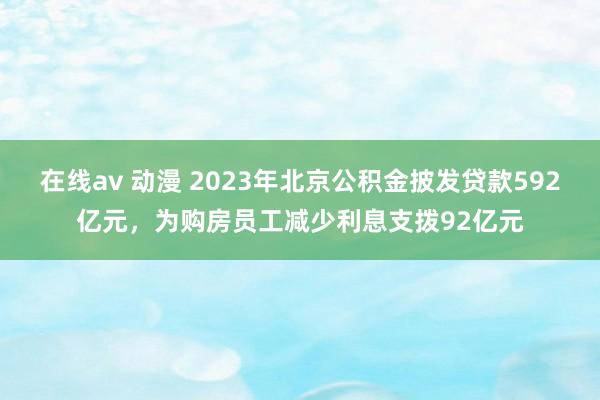 在线av 动漫 2023年北京公积金披发贷款592亿元，为购房员工减少利息支拨92亿元