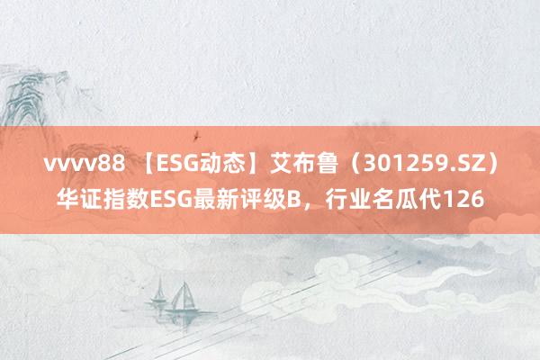 vvvv88 【ESG动态】艾布鲁（301259.SZ）华证指数ESG最新评级B，行业名瓜代126