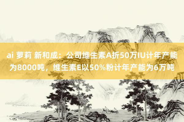 ai 萝莉 新和成：公司维生素A折50万IU计年产能为8000吨，维生素E以50%粉计年产能为6万吨