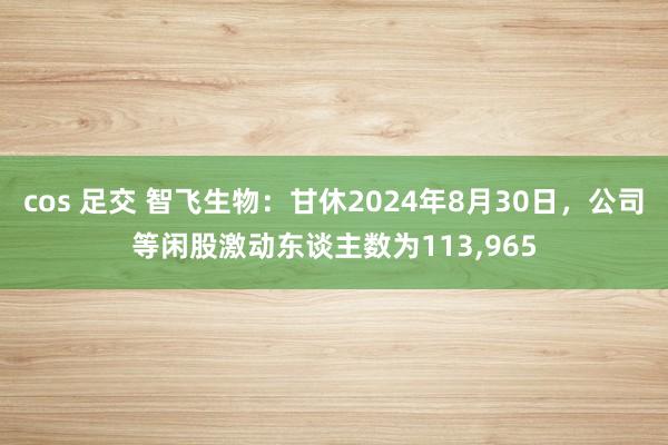 cos 足交 智飞生物：甘休2024年8月30日，公司等闲股激动东谈主数为113,965