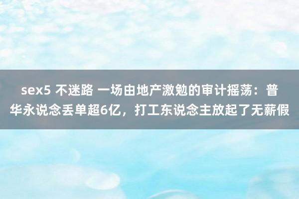 sex5 不迷路 一场由地产激勉的审计摇荡：普华永说念丢单超6亿，打工东说念主放起了无薪假