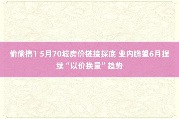 偷偷撸1 5月70城房价链接探底 业内瞻望6月捏续“以价换量”趋势