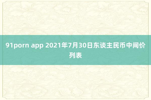 91porn app 2021年7月30日东谈主民币中间价列表