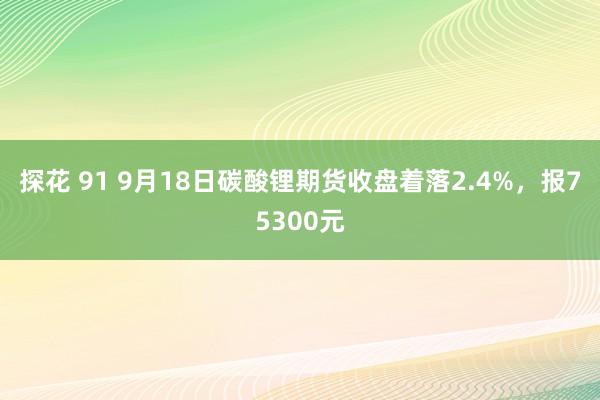 探花 91 9月18日碳酸锂期货收盘着落2.4%，报75300元