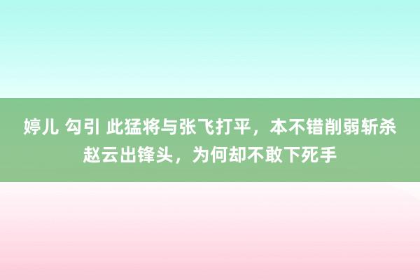 婷儿 勾引 此猛将与张飞打平，本不错削弱斩杀赵云出锋头，为何却不敢下死手