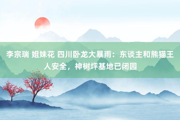 李宗瑞 姐妹花 四川卧龙大暴雨：东谈主和熊猫王人安全，神树坪基地已闭园