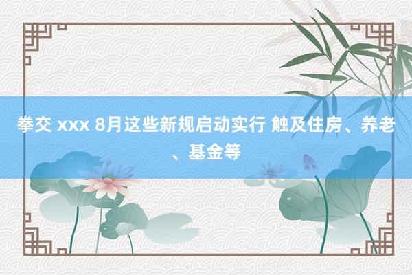 拳交 xxx 8月这些新规启动实行 触及住房、养老、基金等