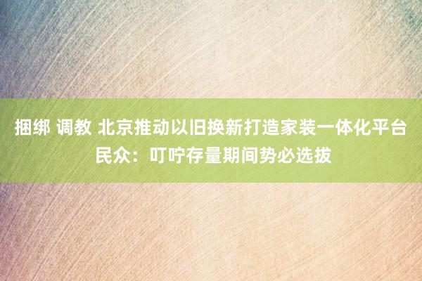 捆绑 调教 北京推动以旧换新打造家装一体化平台 民众：叮咛存量期间势必选拔