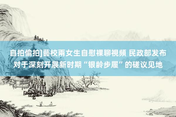 自拍偷拍]藝校兩女生自慰裸聊視頻 民政部发布对于深刻开展新时期“银龄步履”的磋议见地