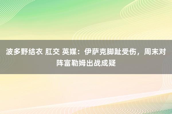 波多野结衣 肛交 英媒：伊萨克脚趾受伤，周末对阵富勒姆出战成疑