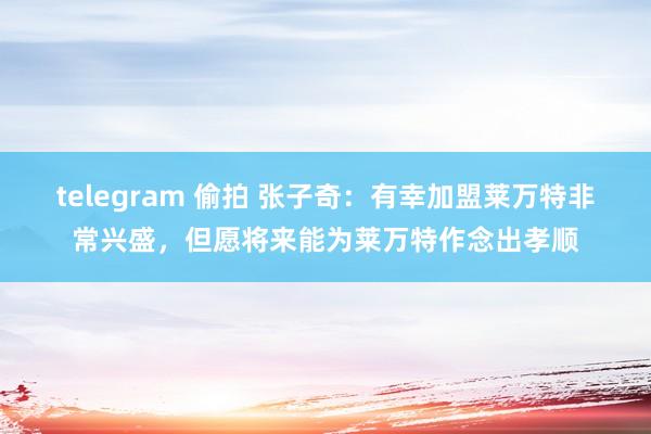 telegram 偷拍 张子奇：有幸加盟莱万特非常兴盛，但愿将来能为莱万特作念出孝顺