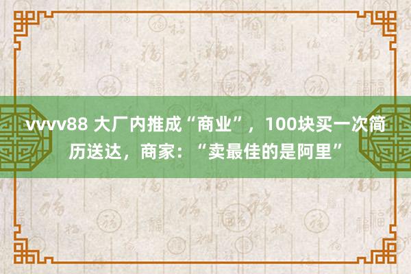 vvvv88 大厂内推成“商业”，100块买一次简历送达，商家：“卖最佳的是阿里”