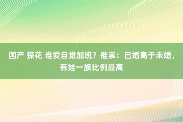 国产 探花 谁爱自觉加班？推崇：已婚高于未婚，有娃一族比例最高