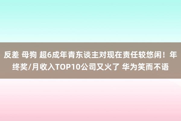 反差 母狗 超6成年青东谈主对现在责任较悠闲！年终奖/月收入TOP10公司又火了 华为笑而不语