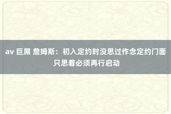 av 巨屌 詹姆斯：初入定约时没思过作念定约门面 只思着必须再行启动