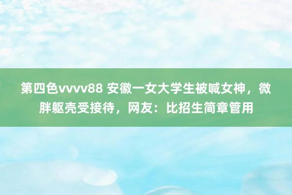 第四色vvvv88 安徽一女大学生被喊女神，微胖躯壳受接待，网友：比招生简章管用