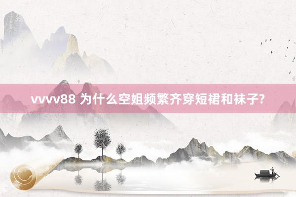 vvvv88 为什么空姐频繁齐穿短裙和袜子?