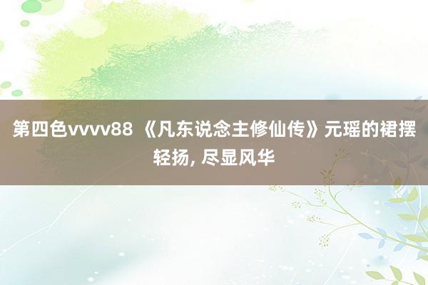 第四色vvvv88 《凡东说念主修仙传》元瑶的裙摆轻扬, 尽显风华