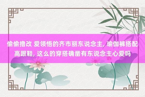 偷偷撸改 爱领悟的齐市丽东说念主, 瑜伽裤搭配高跟鞋, 这么的穿搭确凿有东说念主心爱吗