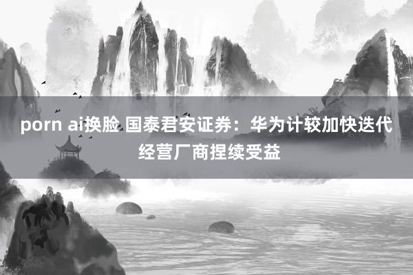 porn ai换脸 国泰君安证券：华为计较加快迭代 经营厂商捏续受益