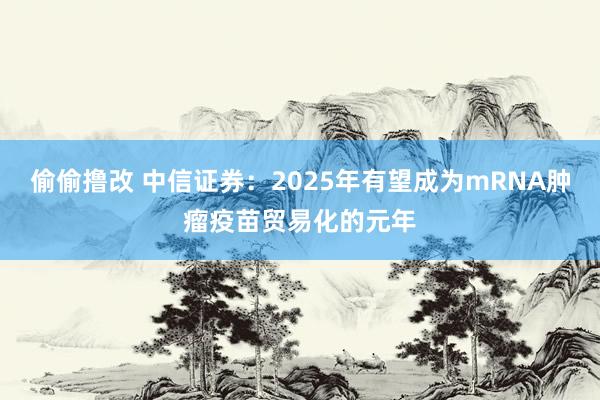 偷偷撸改 中信证券：2025年有望成为mRNA肿瘤疫苗贸易化的元年