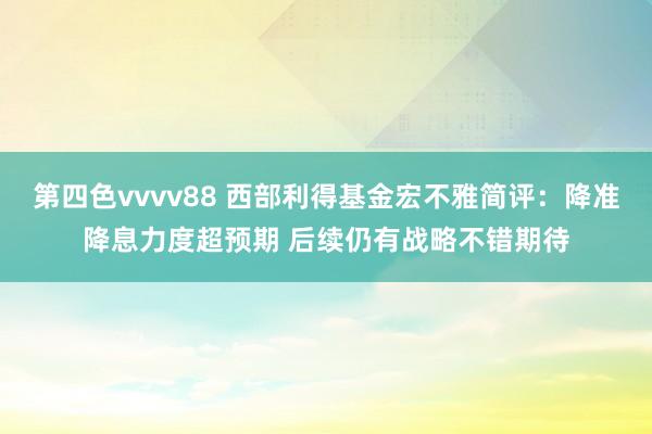 第四色vvvv88 西部利得基金宏不雅简评：降准降息力度超预期 后续仍有战略不错期待