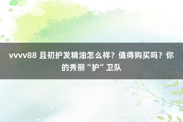 vvvv88 且初护发精油怎么样？值得购买吗？你的秀丽“护”卫队