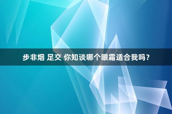 步非烟 足交 你知谈哪个眼霜适合我吗？