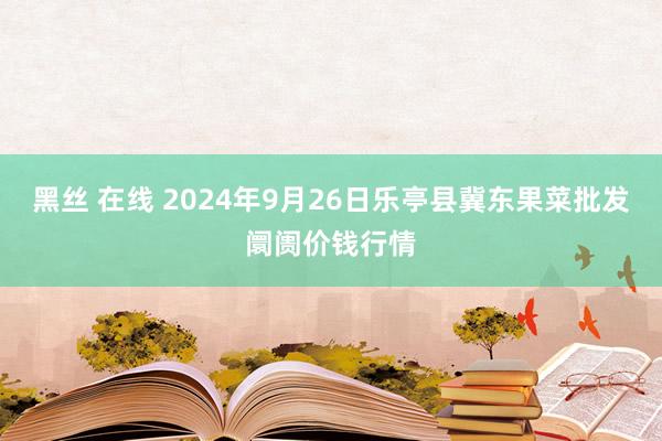 黑丝 在线 2024年9月26日乐亭县冀东果菜批发阛阓价钱行情