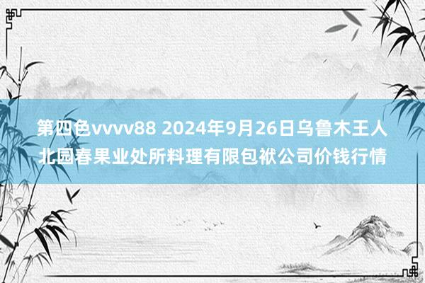 第四色vvvv88 2024年9月26日乌鲁木王人北园春果业处所料理有限包袱公司价钱行情