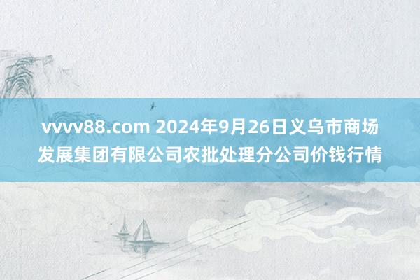 vvvv88.com 2024年9月26日义乌市商场发展集团有限公司农批处理分公司价钱行情