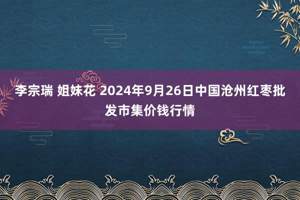 李宗瑞 姐妹花 2024年9月26日中国沧州红枣批发市集价钱行情