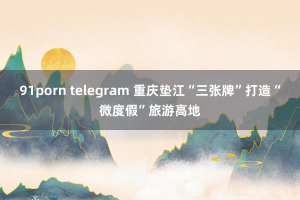 91porn telegram 重庆垫江“三张牌”打造“微度假”旅游高地