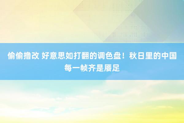 偷偷撸改 好意思如打翻的调色盘！秋日里的中国每一帧齐是餍足