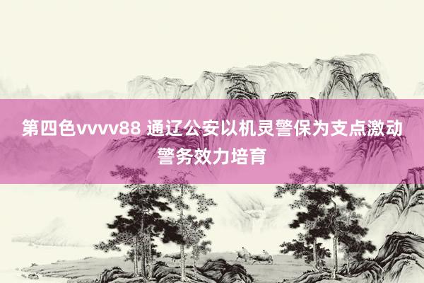 第四色vvvv88 通辽公安以机灵警保为支点激动警务效力培育