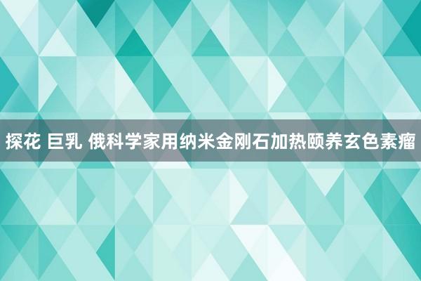 探花 巨乳 俄科学家用纳米金刚石加热颐养玄色素瘤