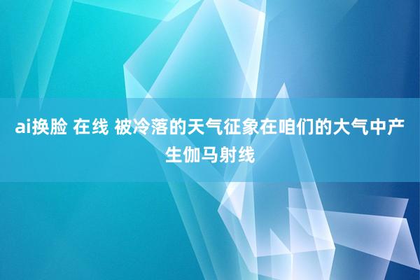 ai换脸 在线 被冷落的天气征象在咱们的大气中产生伽马射线