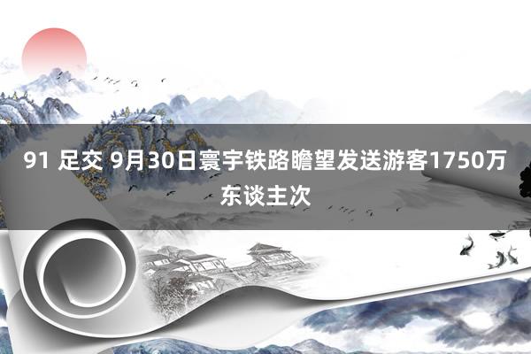 91 足交 9月30日寰宇铁路瞻望发送游客1750万东谈主次