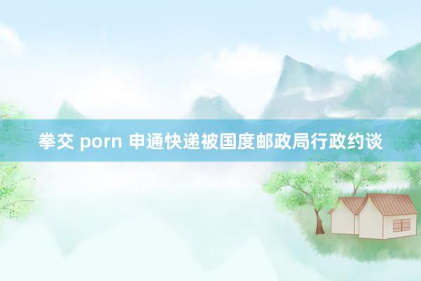 拳交 porn 申通快递被国度邮政局行政约谈