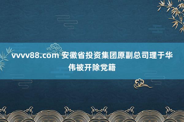 vvvv88.com 安徽省投资集团原副总司理于华伟被开除党籍