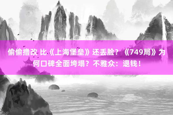 偷偷撸改 比《上海堡垒》还丢脸？《749局》为何口碑全面垮塌？不雅众：退钱！