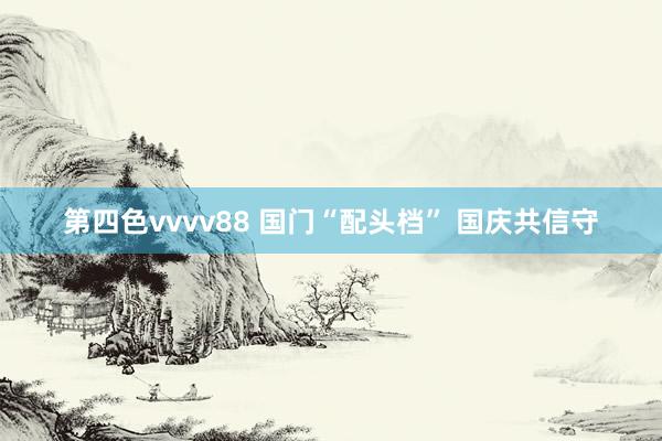 第四色vvvv88 国门“配头档” 国庆共信守