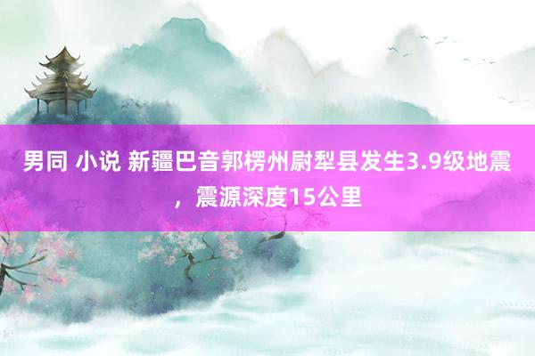 男同 小说 新疆巴音郭楞州尉犁县发生3.9级地震，震源深度15公里