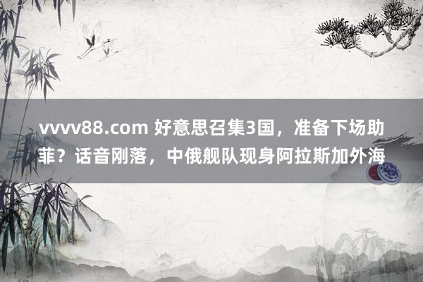 vvvv88.com 好意思召集3国，准备下场助菲？话音刚落，中俄舰队现身阿拉斯加外海